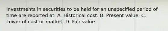 Investments in securities to be held for an unspecified period of time are reported at: A. Historical cost. B. Present value. C. Lower of cost or market. D. Fair value.