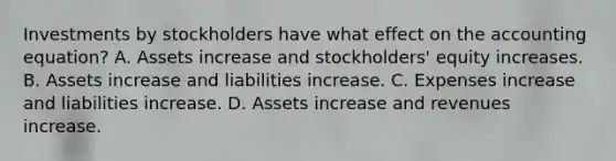 Investments by stockholders have what effect on the accounting equation? A. Assets increase and stockholders' equity increases. B. Assets increase and liabilities increase. C. Expenses increase and liabilities increase. D. Assets increase and revenues increase.