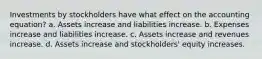 Investments by stockholders have what effect on the accounting equation? a. Assets increase and liabilities increase. b. Expenses increase and liabilities increase. c. Assets increase and revenues increase. d. Assets increase and stockholders' equity increases.