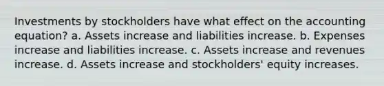 Investments by stockholders have what effect on <a href='https://www.questionai.com/knowledge/k7UJ6J5ODQ-the-accounting-equation' class='anchor-knowledge'>the accounting equation</a>? a. Assets increase and liabilities increase. b. Expenses increase and liabilities increase. c. Assets increase and revenues increase. d. Assets increase and stockholders' equity increases.