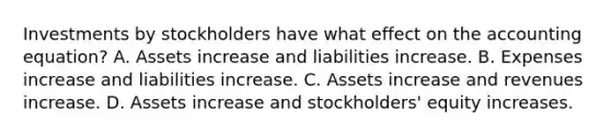 Investments by stockholders have what effect on <a href='https://www.questionai.com/knowledge/k7UJ6J5ODQ-the-accounting-equation' class='anchor-knowledge'>the accounting equation</a>? A. Assets increase and liabilities increase. B. Expenses increase and liabilities increase. C. Assets increase and revenues increase. D. Assets increase and stockholders' equity increases.