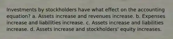 Investments by stockholders have what effect on the accounting equation? a. Assets increase and revenues increase. b. Expenses increase and liabilities increase. c. Assets increase and liabilities increase. d. Assets increase and stockholders' equity increases.