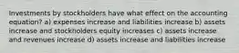 Investments by stockholders have what effect on the accounting equation? a) expenses increase and liabilities increase b) assets increase and stockholders equity increases c) assets increase and revenues increase d) assets increase and liabilities increase