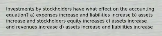 Investments by stockholders have what effect on the accounting equation? a) expenses increase and liabilities increase b) assets increase and stockholders equity increases c) assets increase and revenues increase d) assets increase and liabilities increase