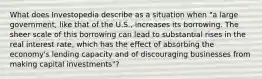 What does Investopedia describe as a situation when "a large government, like that of the U.S., increases its borrowing. The sheer scale of this borrowing can lead to substantial rises in the real interest rate, which has the effect of absorbing the economy's lending capacity and of discouraging businesses from making capital investments"?