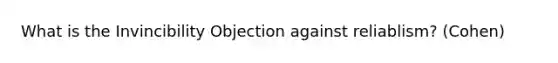 What is the Invincibility Objection against reliablism? (Cohen)