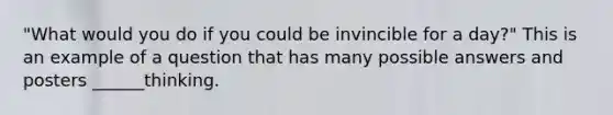 "What would you do if you could be invincible for a day?" This is an example of a question that has many possible answers and posters ______thinking.