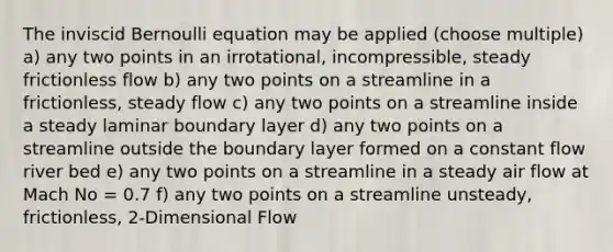 The inviscid Bernoulli equation may be applied (choose multiple) a) any two points in an irrotational, incompressible, steady frictionless flow b) any two points on a streamline in a frictionless, steady flow c) any two points on a streamline inside a steady laminar boundary layer d) any two points on a streamline outside the boundary layer formed on a constant flow river bed e) any two points on a streamline in a steady air flow at Mach No = 0.7 f) any two points on a streamline unsteady, frictionless, 2-Dimensional Flow