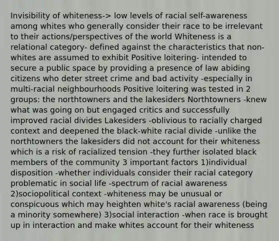 Invisibility of whiteness-> low levels of racial self-awareness among whites who generally consider their race to be irrelevant to their actions/perspectives of the world Whiteness is a relational category- defined against the characteristics that non-whites are assumed to exhibit Positive loitering- intended to secure a public space by providing a presence of law abiding citizens who deter street crime and bad activity -especially in multi-racial neighbourhoods Positive loitering was tested in 2 groups: the northtowners and the lakesiders Northtowners -knew what was going on but engaged critics and successfully improved racial divides Lakesiders -oblivious to racially charged context and deepened the black-white racial divide -unlike the northtowners the lakesiders did not account for their whiteness which is a risk of racialized tension -they further isolated black members of the community 3 important factors 1)individual disposition -whether individuals consider their racial category problematic in social life -spectrum of racial awareness 2)sociopolitical context -whiteness may be unusual or conspicuous which may heighten white's racial awareness (being a minority somewhere) 3)social interaction -when race is brought up in interaction and make whites account for their whiteness