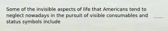 Some of the invisible aspects of life that Americans tend to neglect nowadays in the pursuit of visible consumables and status symbols include