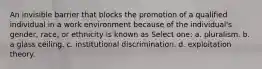 An invisible barrier that blocks the promotion of a qualified individual in a work environment because of the individual's gender, race, or ethnicity is known as Select one: a. pluralism. b. a glass ceiling. c. institutional discrimination. d. exploitation theory.