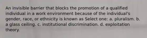 An invisible barrier that blocks the promotion of a qualified individual in a work environment because of the individual's gender, race, or ethnicity is known as Select one: a. pluralism. b. a glass ceiling. c. institutional discrimination. d. exploitation theory.