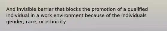 And invisible barrier that blocks the promotion of a qualified individual in a work environment because of the individuals gender, race, or ethnicity