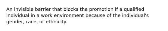 An invisible barrier that blocks the promotion if a qualified individual in a work environment because of the individual's gender, race, or ethnicity.