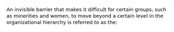 An invisible barrier that makes it difficult for certain groups, such as minorities and women, to move beyond a certain level in the organizational hierarchy is referred to as the: