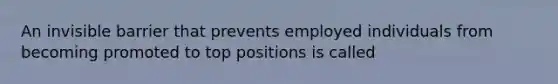 An invisible barrier that prevents employed individuals from becoming promoted to top positions is called