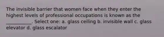 The invisible barrier that women face when they enter the highest levels of professional occupations is known as the ___________. Select one: a. glass ceiling b. invisible wall c. glass elevator d. glass escalator