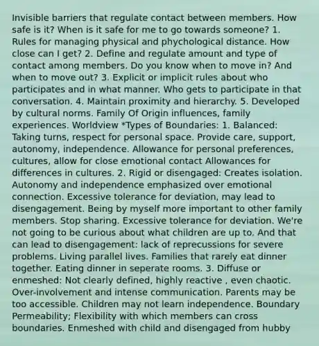 Invisible barriers that regulate contact between members. How safe is it? When is it safe for me to go towards someone? 1. Rules for managing physical and phychological distance. How close can I get? 2. Define and regulate amount and type of contact among members. Do you know when to move in? And when to move out? 3. Explicit or implicit rules about who participates and in what manner. Who gets to participate in that conversation. 4. Maintain proximity and hierarchy. 5. Developed by cultural norms. Family Of Origin influences, family experiences. Worldview *Types of Boundaries: 1. Balanced: Taking turns, respect for personal space. Provide care, support, autonomy, independence. Allowance for personal preferences, cultures, allow for close emotional contact Allowances for differences in cultures. 2. Rigid or disengaged: Creates isolation. Autonomy and independence emphasized over emotional connection. Excessive tolerance for deviation, may lead to disengagement. Being by myself more important to other family members. Stop sharing. Excessive tolerance for deviation. We're not going to be curious about what children are up to. And that can lead to disengagement: lack of reprecussions for severe problems. Living parallel lives. Families that rarely eat dinner together. Eating dinner in seperate rooms. 3. Diffuse or enmeshed: Not clearly defined, highly reactive , even chaotic. Over-involvement and intense communication. Parents may be too accessible. Children may not learn independence. Boundary Permeability; Flexibility with which members can cross boundaries. Enmeshed with child and disengaged from hubby