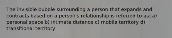 The invisible bubble surrounding a person that expands and contracts based on a person's relationship is referred to as: a) personal space b) intimate distance c) mobile territory d) transitional territory