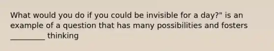 What would you do if you could be invisible for a day?" is an example of a question that has many possibilities and fosters _________ thinking