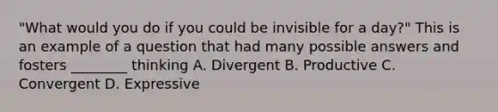 "What would you do if you could be invisible for a day?" This is an example of a question that had many possible answers and fosters ________ thinking A. Divergent B. Productive C. Convergent D. Expressive