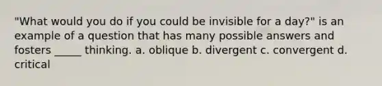 "What would you do if you could be invisible for a day?" is an example of a question that has many possible answers and fosters _____ thinking. a. oblique b. divergent c. convergent d. critical