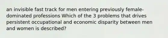 an invisible fast track for men entering previously female-dominated professions Which of the 3 problems that drives persistent occupational and economic disparity between men and women is described?