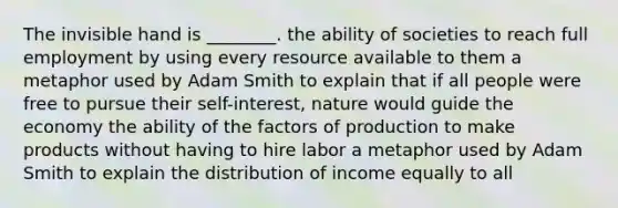 The invisible hand is ________. the ability of societies to reach full employment by using every resource available to them a metaphor used by Adam Smith to explain that if all people were free to pursue their self-interest, nature would guide the economy the ability of the factors of production to make products without having to hire labor a metaphor used by Adam Smith to explain the distribution of income equally to all