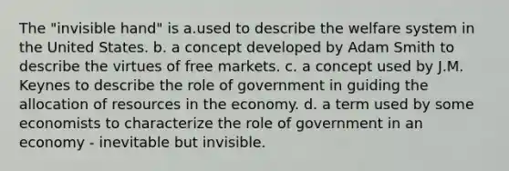 The "invisible hand" is a.used to describe the welfare system in the United States. b. a concept developed by Adam Smith to describe the virtues of free markets. c. a concept used by J.M. Keynes to describe the role of government in guiding the allocation of resources in the economy. d. a term used by some economists to characterize the role of government in an economy - inevitable but invisible.