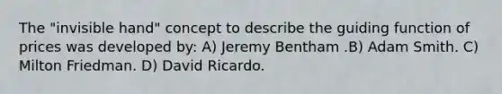 The "invisible hand" concept to describe the guiding function of prices was developed by: A) Jeremy Bentham .B) Adam Smith. C) Milton Friedman. D) David Ricardo.