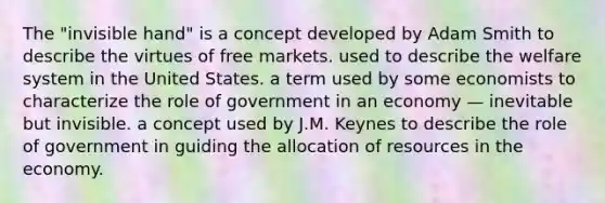 The "invisible hand" is a concept developed by Adam Smith to describe the virtues of free markets. used to describe the welfare system in the United States. a term used by some economists to characterize the role of government in an economy — inevitable but invisible. a concept used by J.M. Keynes to describe the role of government in guiding the allocation of resources in the economy.