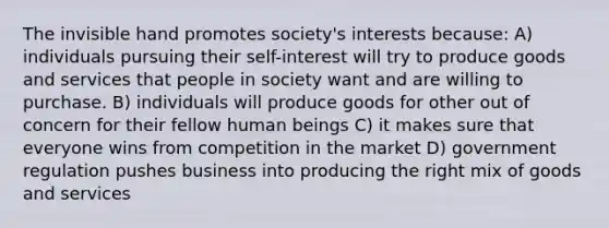 The invisible hand promotes society's interests because: A) individuals pursuing their self-interest will try to produce goods and services that people in society want and are willing to purchase. B) individuals will produce goods for other out of concern for their fellow human beings C) it makes sure that everyone wins from competition in the market D) government regulation pushes business into producing the right mix of goods and services