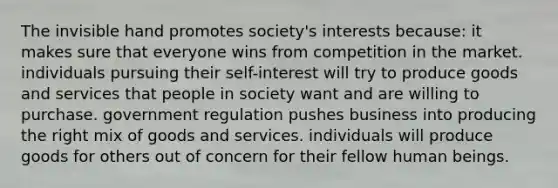 The invisible hand promotes society's interests because: it makes sure that everyone wins from competition in the market. individuals pursuing their self-interest will try to produce goods and services that people in society want and are willing to purchase. government regulation pushes business into producing the right mix of goods and services. individuals will produce goods for others out of concern for their fellow human beings.