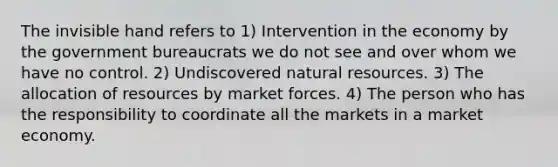 The invisible hand refers to 1) Intervention in the economy by the government bureaucrats we do not see and over whom we have no control. 2) Undiscovered <a href='https://www.questionai.com/knowledge/k6l1d2KrZr-natural-resources' class='anchor-knowledge'>natural resources</a>. 3) The allocation of resources by market forces. 4) The person who has the responsibility to coordinate all the markets in a market economy.