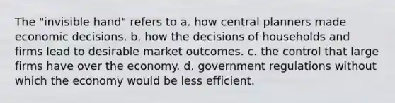 The "invisible hand" refers to a. how central planners made economic decisions. b. how the decisions of households and firms lead to desirable market outcomes. c. the control that large firms have over the economy. d. government regulations without which the economy would be less efficient.