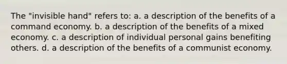 The "invisible hand" refers to: a. a description of the benefits of a command economy. b. a description of the benefits of a mixed economy. c. a description of individual personal gains benefiting others. d. a description of the benefits of a communist economy.