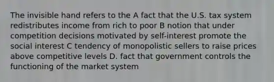 The invisible hand refers to the A fact that the U.S. tax system redistributes income from rich to poor B notion that under competition decisions motivated by self-interest promote the social interest C tendency of monopolistic sellers to raise prices above competitive levels D. fact that government controls the functioning of the market system