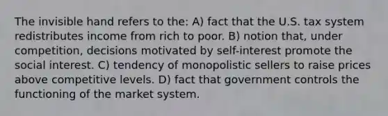 The invisible hand refers to the: A) fact that the U.S. tax system redistributes income from rich to poor. B) notion that, under competition, decisions motivated by self-interest promote the social interest. C) tendency of monopolistic sellers to raise prices above competitive levels. D) fact that government controls the functioning of the market system.