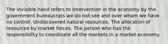 The invisible hand refers to Intervention in the economy by the government bureaucrats we do not see and over whom we have no control. Undiscovered natural resources. The allocation of resources by market forces. The person who has the responsibility to coordinate all the markets in a market economy.