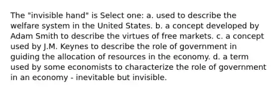 The "invisible hand" is Select one: a. used to describe the welfare system in the United States. b. a concept developed by Adam Smith to describe the virtues of free markets. c. a concept used by J.M. Keynes to describe the role of government in guiding the allocation of resources in the economy. d. a term used by some economists to characterize the role of government in an economy - inevitable but invisible.