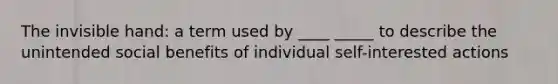 The invisible hand: a term used by ____ _____ to describe the unintended social benefits of individual self-interested actions