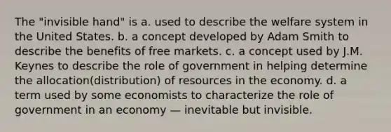 The "invisible hand" is a. used to describe the welfare system in the United States. b. a concept developed by Adam Smith to describe the benefits of free markets. c. a concept used by J.M. Keynes to describe the role of government in helping determine the allocation(distribution) of resources in the economy. d. a term used by some economists to characterize the role of government in an economy — inevitable but invisible.