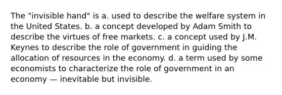 The "invisible hand" is a. used to describe the welfare system in the United States. b. a concept developed by Adam Smith to describe the virtues of free markets. c. a concept used by J.M. Keynes to describe the role of government in guiding the allocation of resources in the economy. d. a term used by some economists to characterize the role of government in an economy — inevitable but invisible.