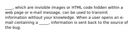 ____, which are invisible images or HTML code hidden within a web page or e-mail message, can be used to transmit information without your knowledge. When a user opens an e-mail containing a _____, information is sent back to the source of the bug.