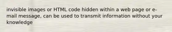 invisible images or HTML code hidden within a web page or e-mail message, can be used to transmit information without your knowledge