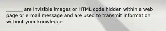 _______ are invisible images or HTML code hidden within a web page or e-mail message and are used to transmit information without your knowledge.