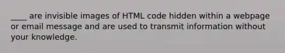 ____ are invisible images of HTML code hidden within a webpage or email message and are used to transmit information without your knowledge.