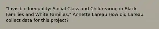 "Invisible Inequality: Social Class and Childrearing in Black Families and White Families," Annette Lareau How did Lareau collect data for this project?