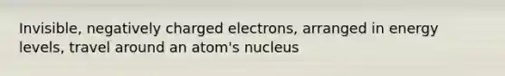 Invisible, negatively charged electrons, arranged in energy levels, travel around an atom's nucleus