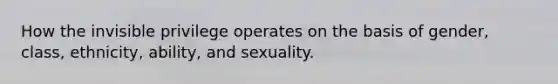 How the invisible privilege operates on the basis of gender, class, ethnicity, ability, and sexuality.